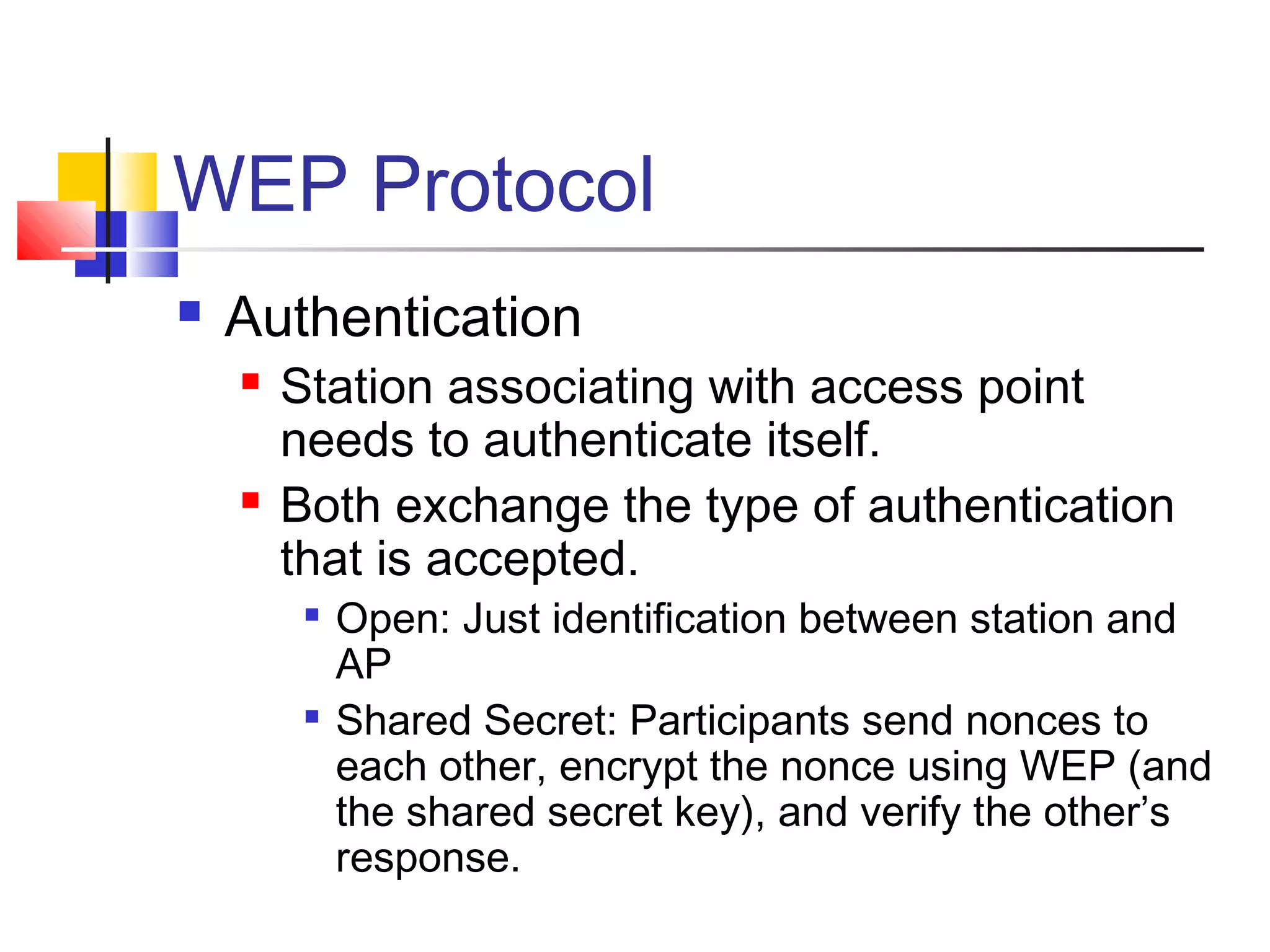 WEP Protocol
 Authentication
 Station associating with access point
needs to authenticate itself.
 Both exchange the type of authentication
that is accepted.

Open: Just identification between station and
AP

Shared Secret: Participants send nonces to
each other, encrypt the nonce using WEP (and
the shared secret key), and verify the other’s
response.
 