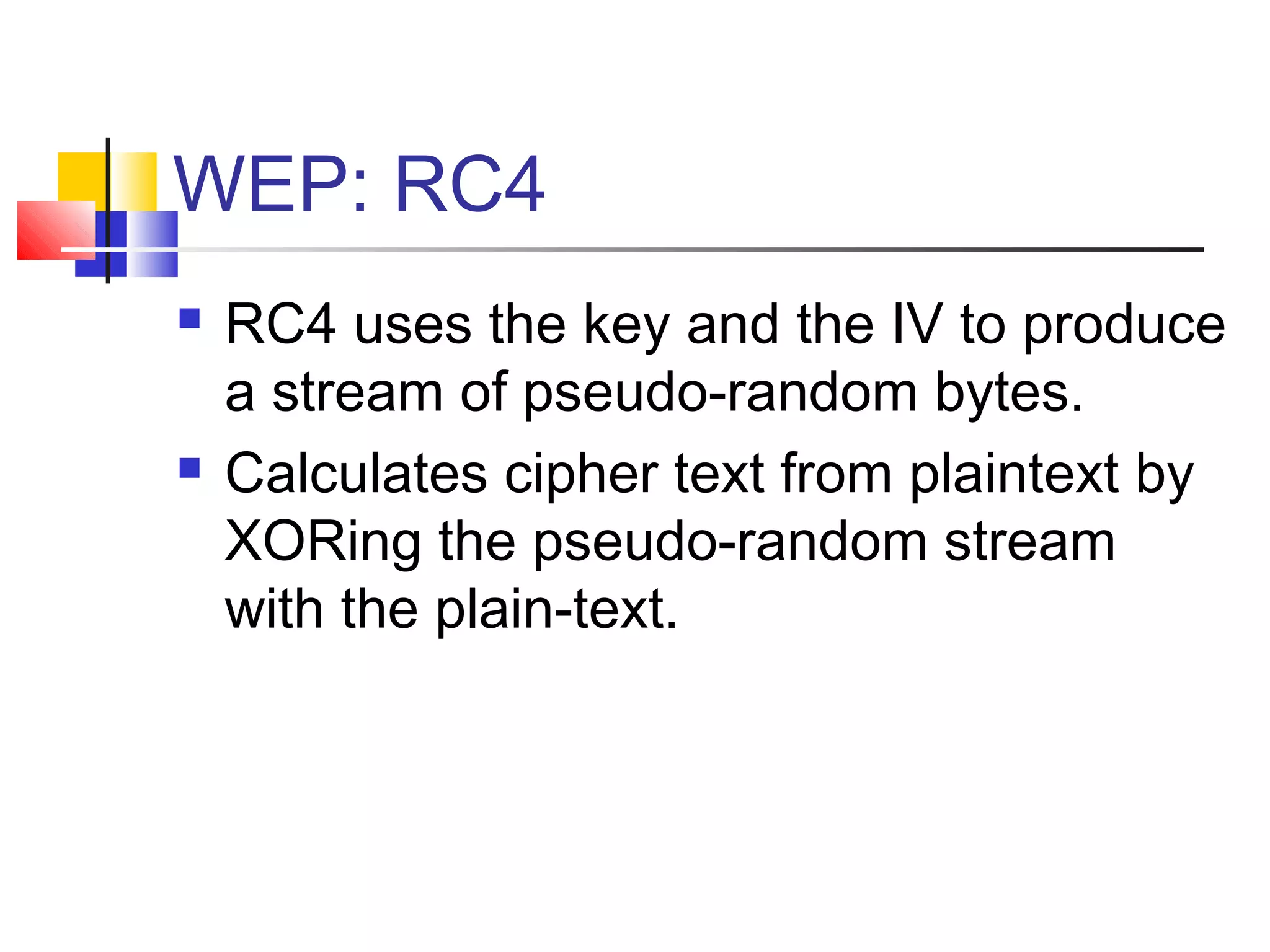 WEP: RC4
 RC4 uses the key and the IV to produce
a stream of pseudo-random bytes.
 Calculates cipher text from plaintext by
XORing the pseudo-random stream
with the plain-text.
 