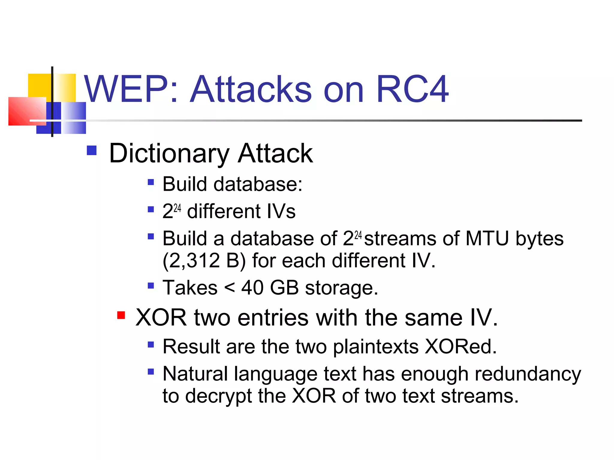 WEP: Attacks on RC4
 Dictionary Attack

Build database:

224
different IVs

Build a database of 224
streams of MTU bytes
(2,312 B) for each different IV.

Takes < 40 GB storage.
 XOR two entries with the same IV.

Result are the two plaintexts XORed.

Natural language text has enough redundancy
to decrypt the XOR of two text streams.
 