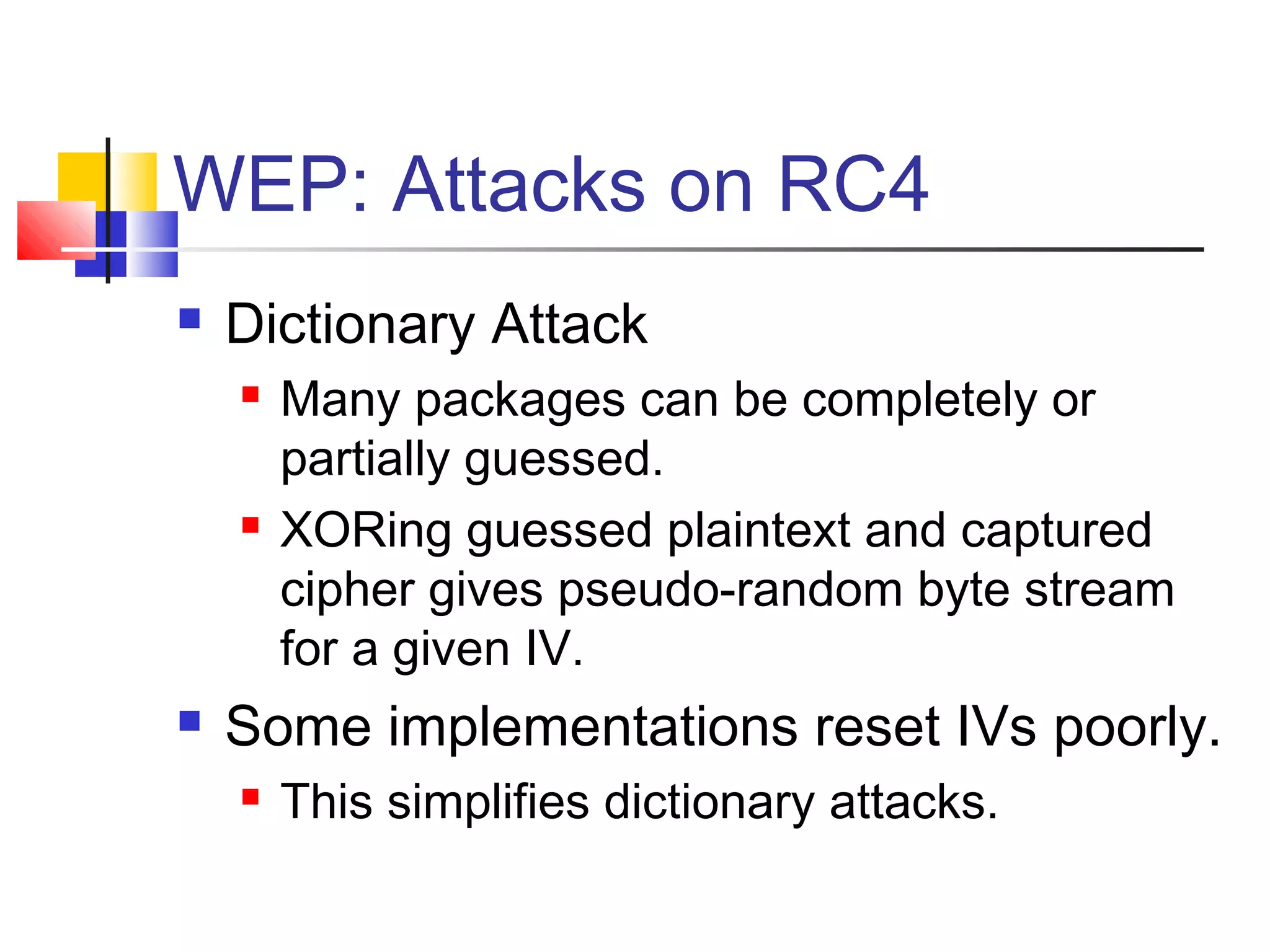WEP: Attacks on RC4
 Dictionary Attack
 Many packages can be completely or
partially guessed.
 XORing guessed plaintext and captured
cipher gives pseudo-random byte stream
for a given IV.
 Some implementations reset IVs poorly.
 This simplifies dictionary attacks.
 