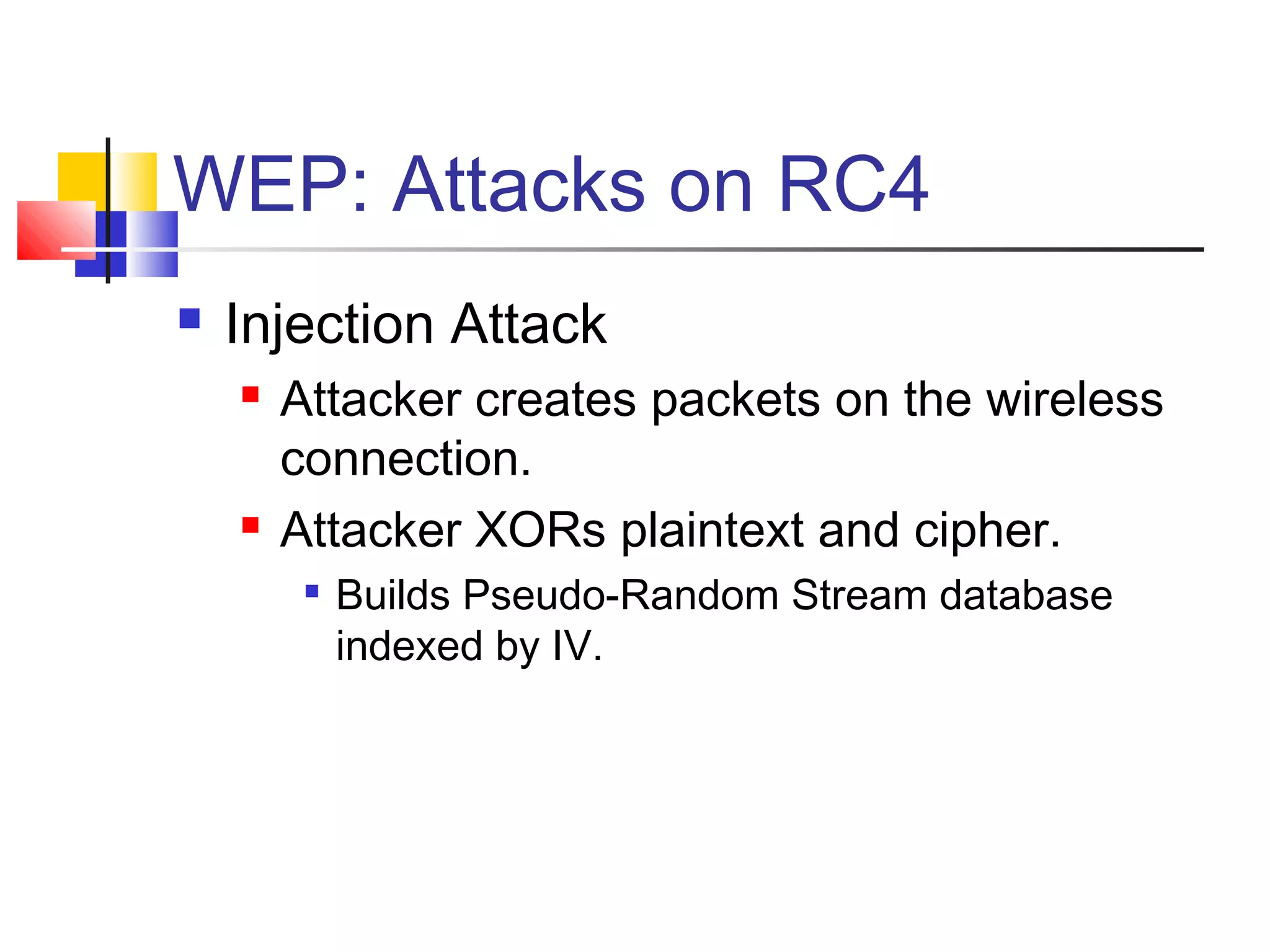WEP: Attacks on RC4
 Injection Attack
 Attacker creates packets on the wireless
connection.
 Attacker XORs plaintext and cipher.

Builds Pseudo-Random Stream database
indexed by IV.
 
