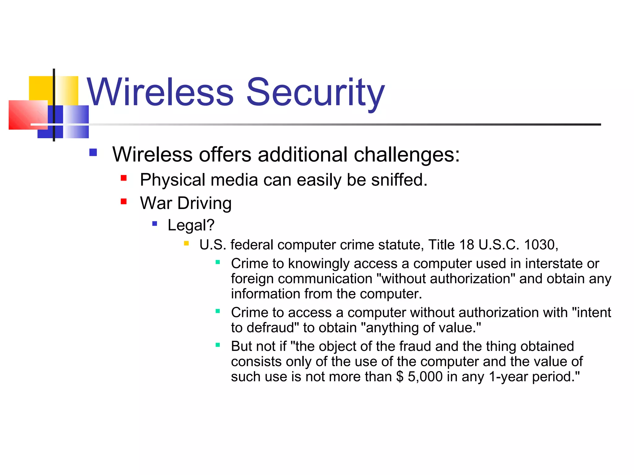 Wireless Security
 Wireless offers additional challenges:
 Physical media can easily be sniffed.
 War Driving

Legal?
 U.S. federal computer crime statute, Title 18 U.S.C. 1030,

Crime to knowingly access a computer used in interstate or
foreign communication "without authorization" and obtain any
information from the computer.

Crime to access a computer without authorization with "intent
to defraud" to obtain "anything of value."

But not if "the object of the fraud and the thing obtained
consists only of the use of the computer and the value of
such use is not more than $ 5,000 in any 1-year period."
 