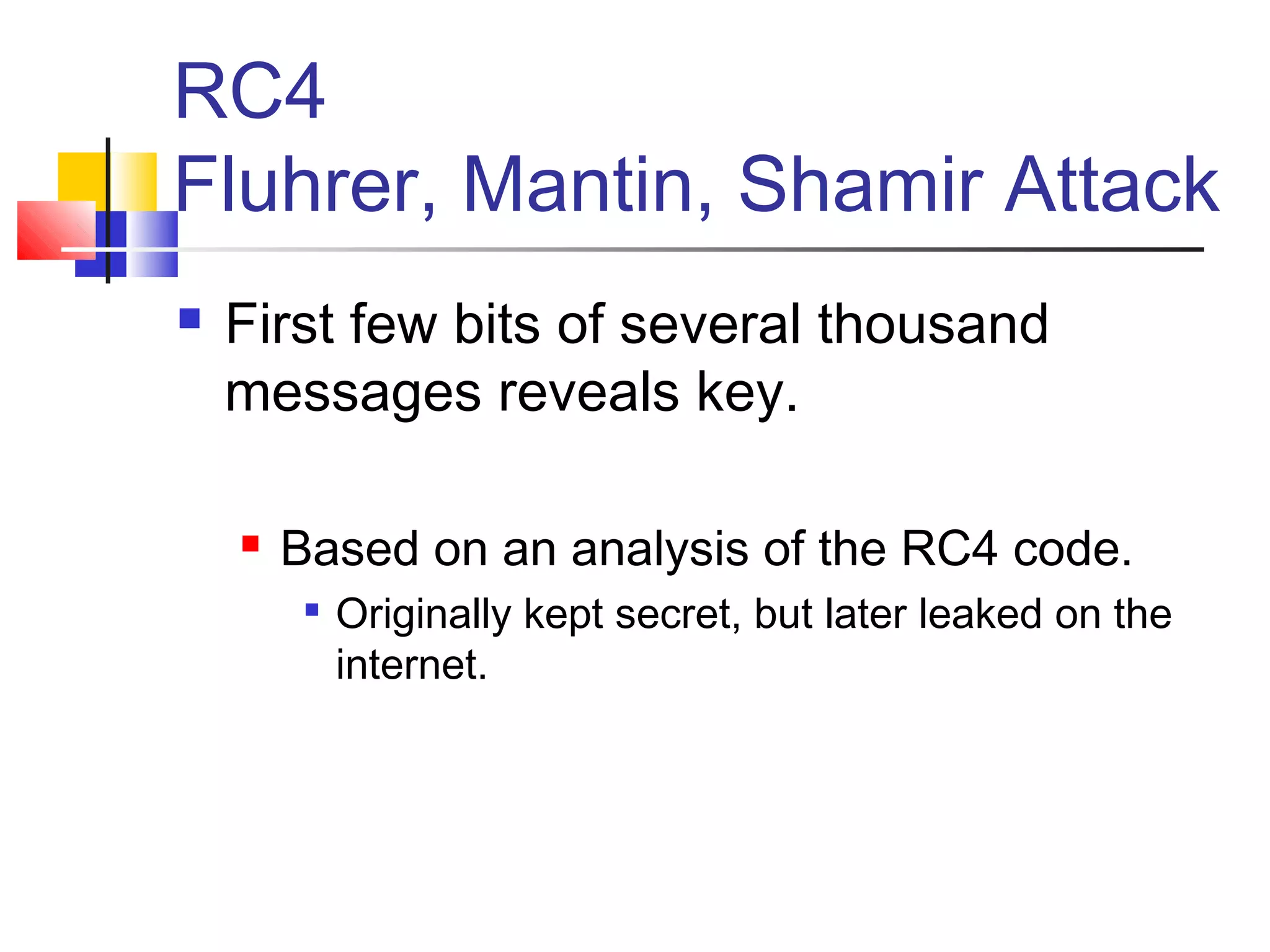 RC4
Fluhrer, Mantin, Shamir Attack
 First few bits of several thousand
messages reveals key.
 Based on an analysis of the RC4 code.

Originally kept secret, but later leaked on the
internet.
 