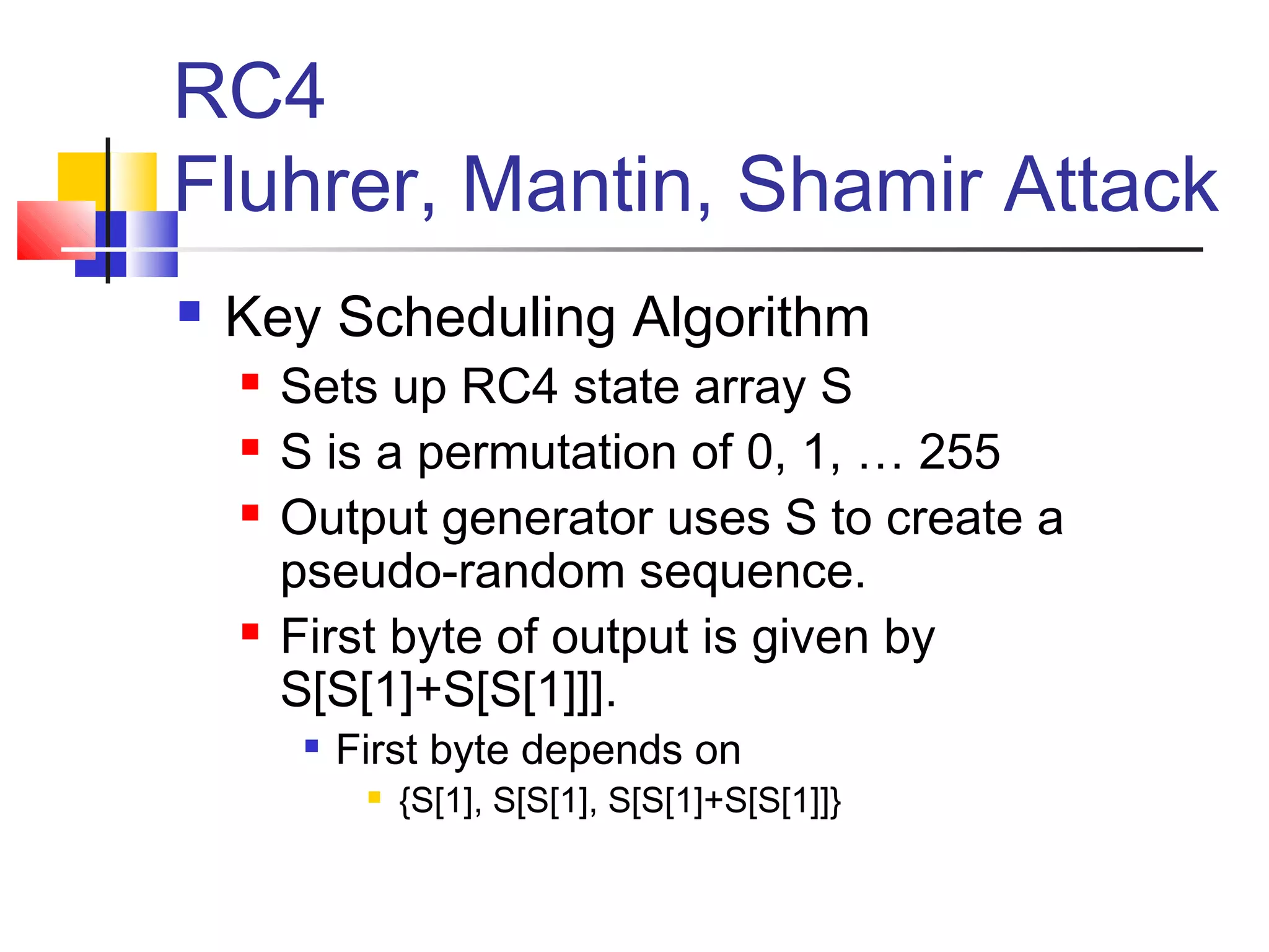 RC4
Fluhrer, Mantin, Shamir Attack
 Key Scheduling Algorithm
 Sets up RC4 state array S
 S is a permutation of 0, 1, … 255
 Output generator uses S to create a
pseudo-random sequence.
 First byte of output is given by
S[S[1]+S[S[1]]].

First byte depends on
 {S[1], S[S[1], S[S[1]+S[S[1]]}
 