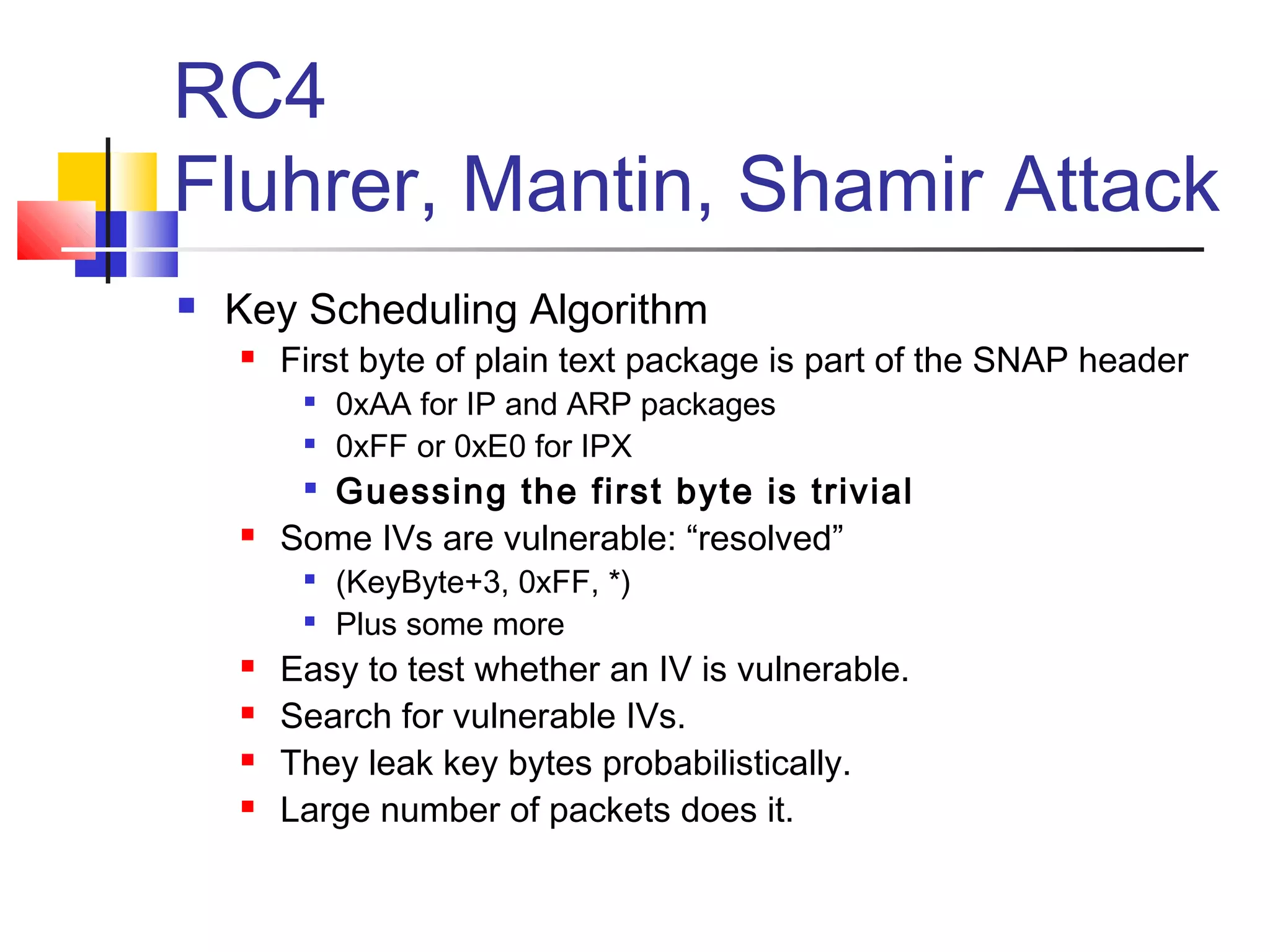 RC4
Fluhrer, Mantin, Shamir Attack
 Key Scheduling Algorithm
 First byte of plain text package is part of the SNAP header

0xAA for IP and ARP packages

0xFF or 0xE0 for IPX

Guessing the first byte is trivial
 Some IVs are vulnerable: “resolved”

(KeyByte+3, 0xFF, *)

Plus some more
 Easy to test whether an IV is vulnerable.
 Search for vulnerable IVs.
 They leak key bytes probabilistically.
 Large number of packets does it.
 