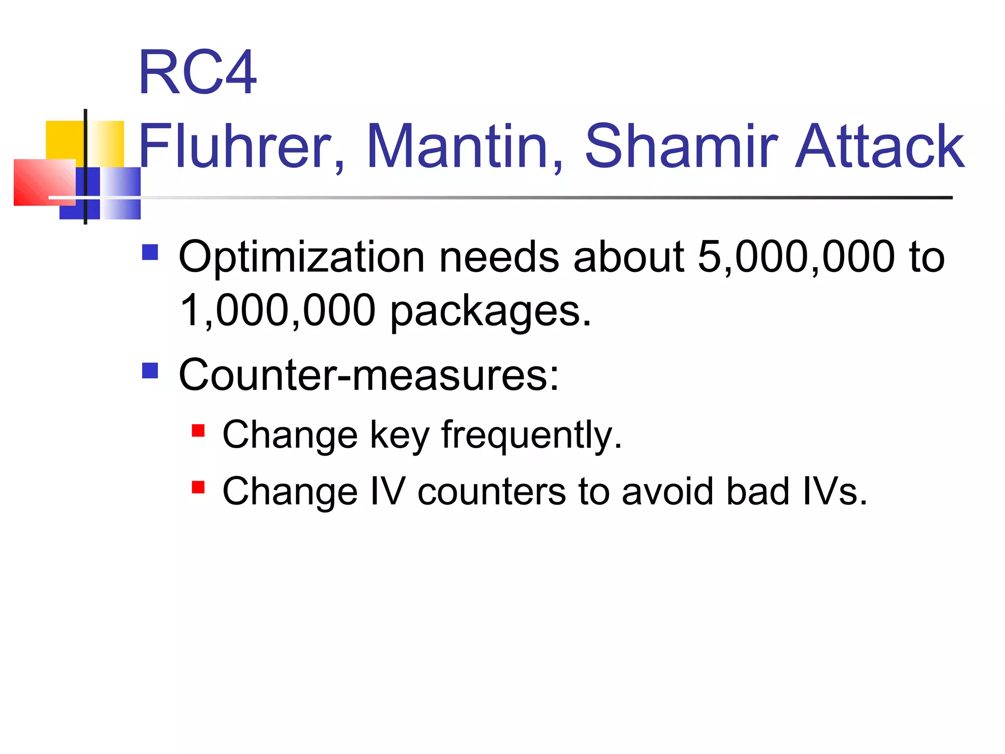 RC4
Fluhrer, Mantin, Shamir Attack
 Optimization needs about 5,000,000 to
1,000,000 packages.
 Counter-measures:
 Change key frequently.
 Change IV counters to avoid bad IVs.
 