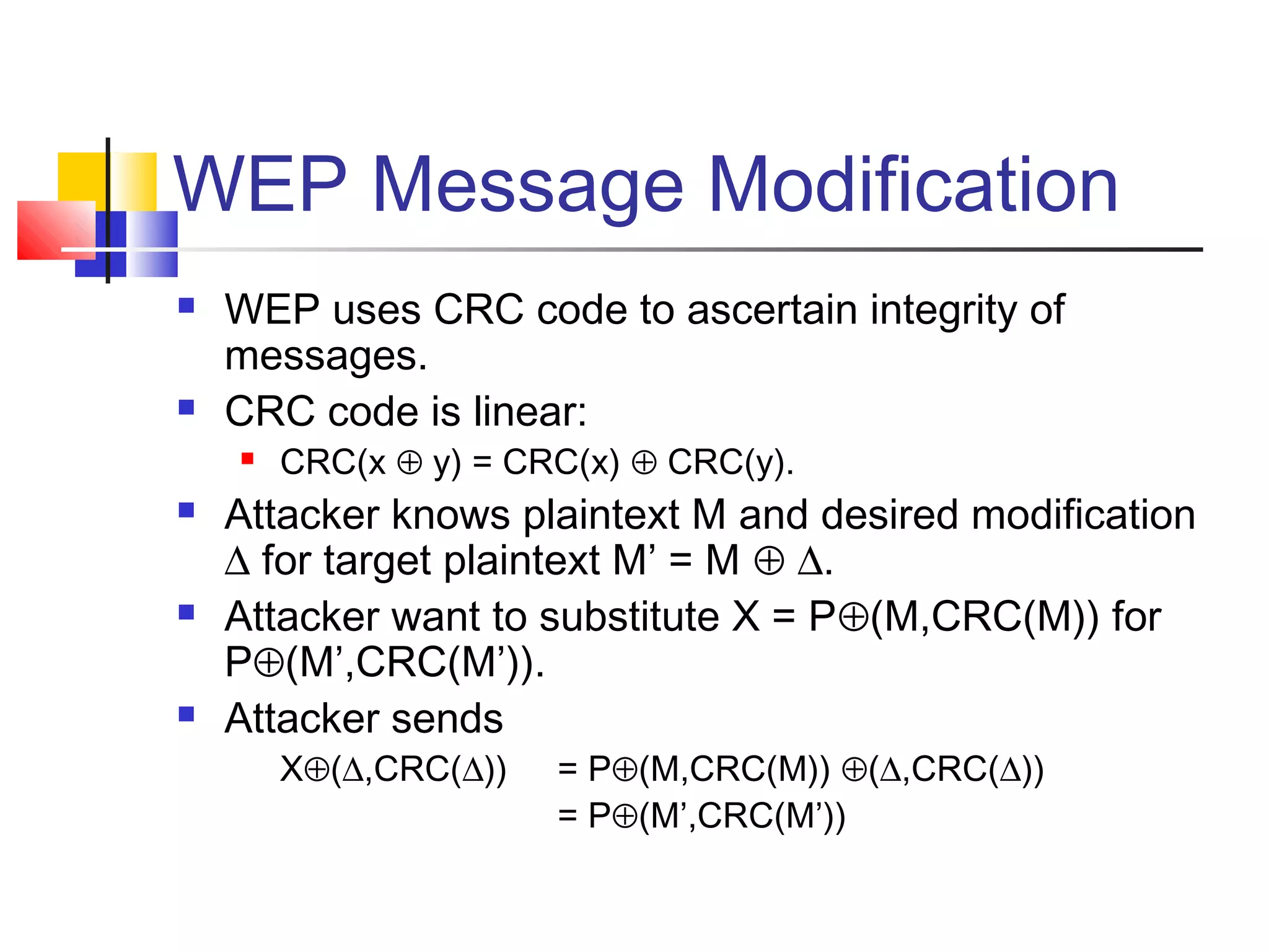 WEP Message Modification
 WEP uses CRC code to ascertain integrity of
messages.
 CRC code is linear:
 CRC(x ⊕ y) = CRC(x) ⊕ CRC(y).
 Attacker knows plaintext M and desired modification
∆ for target plaintext M’ = M ⊕ ∆.
 Attacker want to substitute X = P⊕(M,CRC(M)) for
P⊕(M’,CRC(M’)).
 Attacker sends
X⊕(∆,CRC(∆)) = P⊕(M,CRC(M)) ⊕(∆,CRC(∆))
= P⊕(M’,CRC(M’))
 
