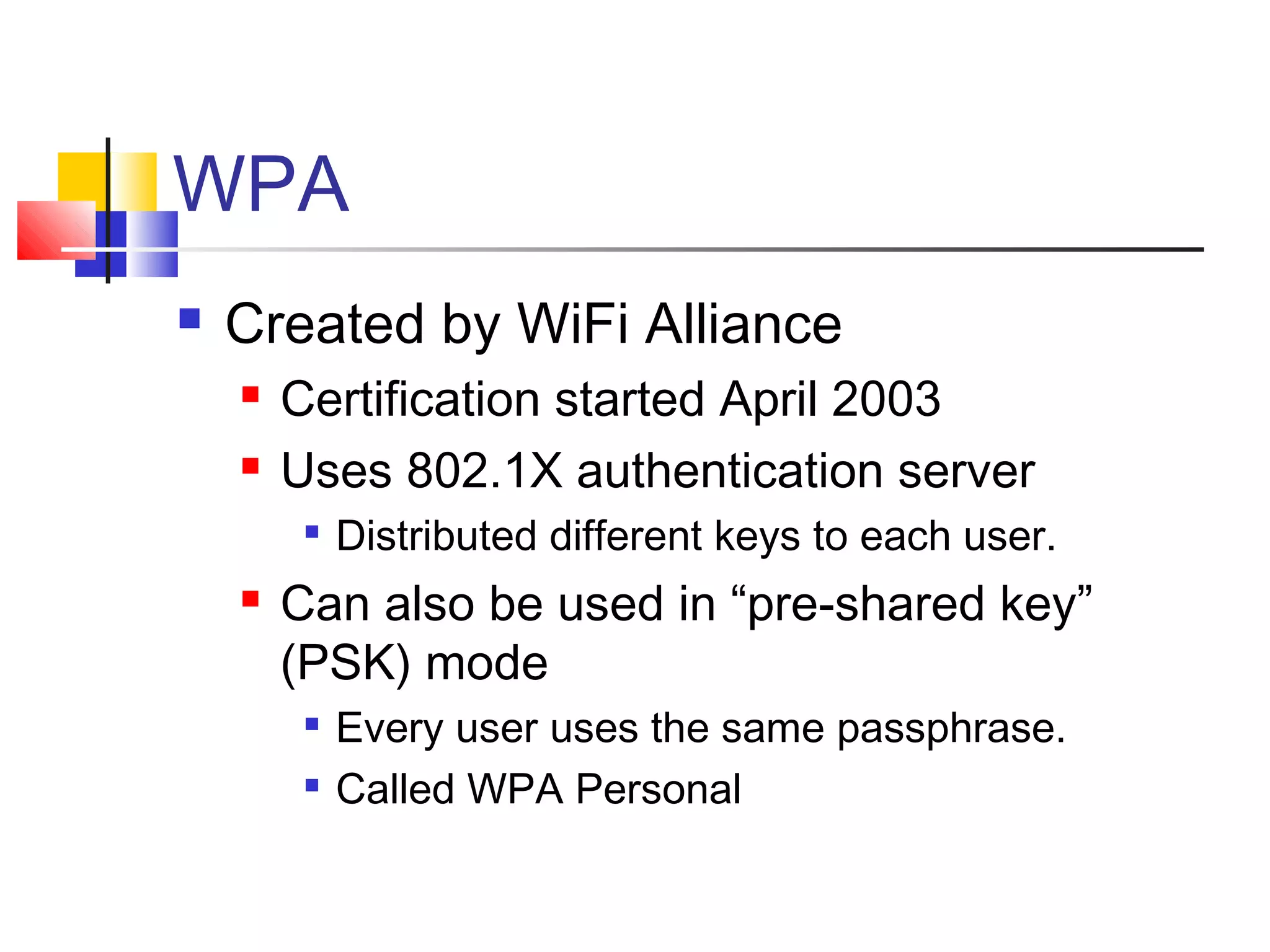 WPA
 Created by WiFi Alliance
 Certification started April 2003
 Uses 802.1X authentication server

Distributed different keys to each user.
 Can also be used in “pre-shared key”
(PSK) mode

Every user uses the same passphrase.

Called WPA Personal
 
