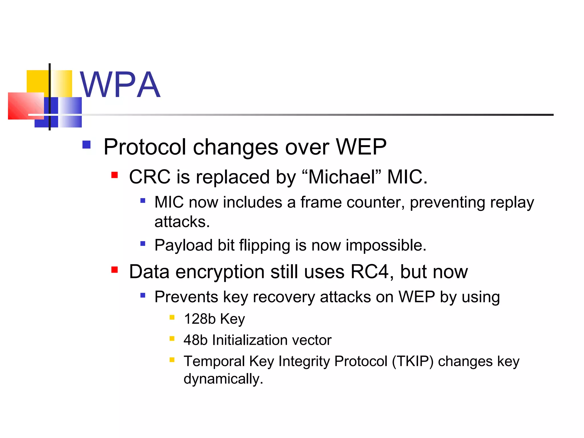 WPA
 Protocol changes over WEP
 CRC is replaced by “Michael” MIC.

MIC now includes a frame counter, preventing replay
attacks.

Payload bit flipping is now impossible.
 Data encryption still uses RC4, but now

Prevents key recovery attacks on WEP by using
 128b Key
 48b Initialization vector
 Temporal Key Integrity Protocol (TKIP) changes key
dynamically.
 