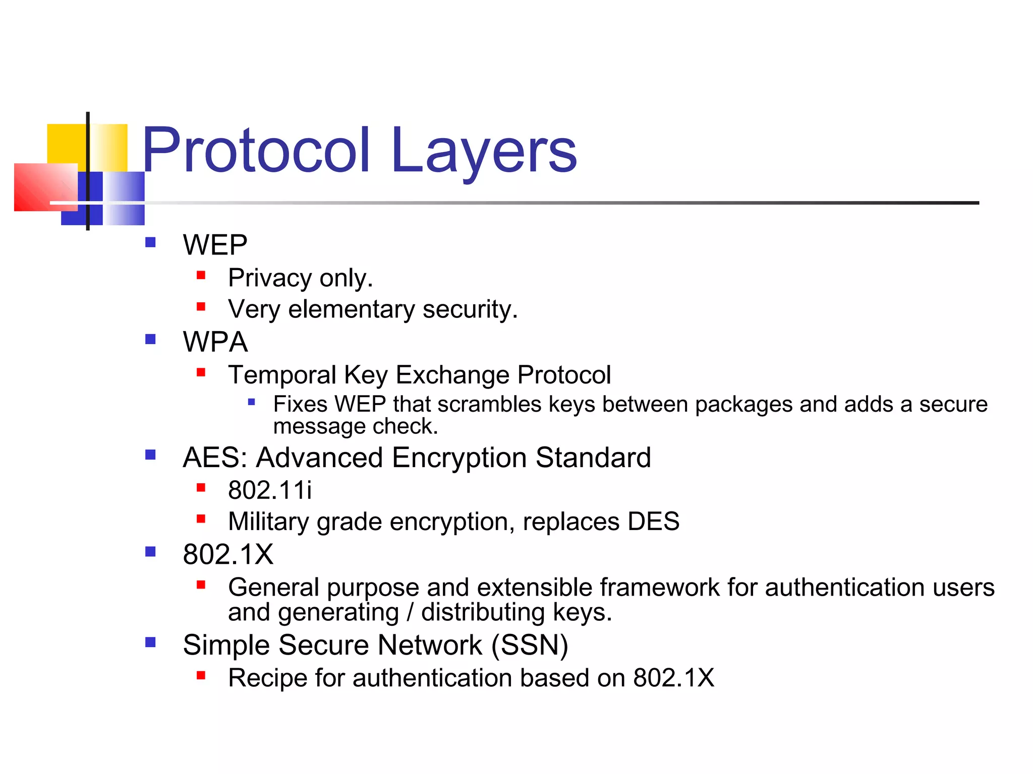 Protocol Layers
 WEP
 Privacy only.
 Very elementary security.
 WPA
 Temporal Key Exchange Protocol

Fixes WEP that scrambles keys between packages and adds a secure
message check.
 AES: Advanced Encryption Standard
 802.11i
 Military grade encryption, replaces DES
 802.1X
 General purpose and extensible framework for authentication users
and generating / distributing keys.
 Simple Secure Network (SSN)
 Recipe for authentication based on 802.1X
 