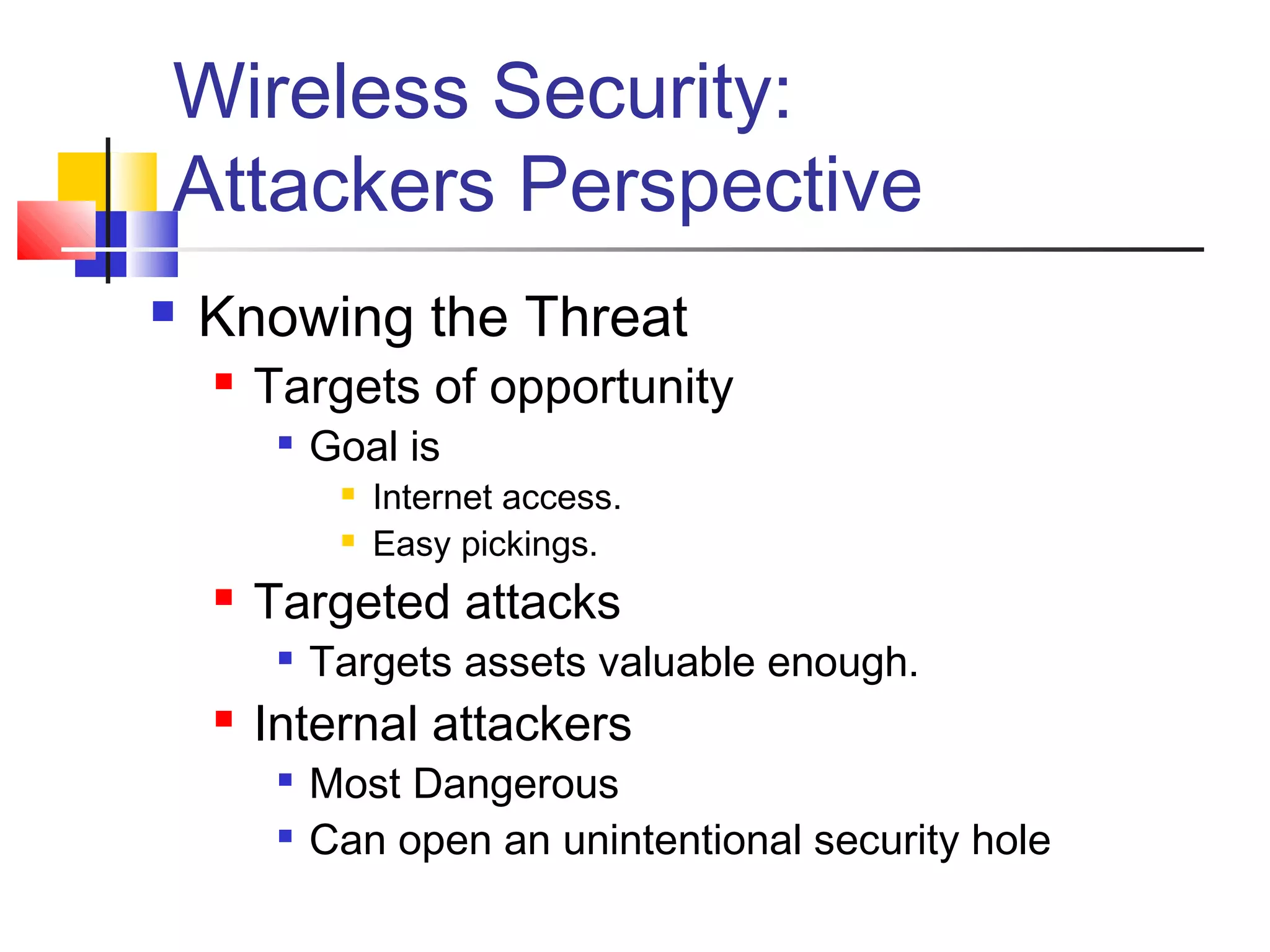 Wireless Security:
Attackers Perspective
 Knowing the Threat
 Targets of opportunity

Goal is
 Internet access.
 Easy pickings.
 Targeted attacks

Targets assets valuable enough.
 Internal attackers

Most Dangerous

Can open an unintentional security hole
 