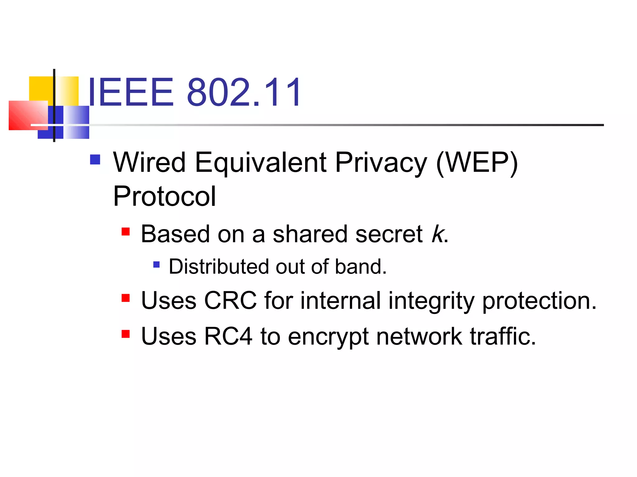 IEEE 802.11
 Wired Equivalent Privacy (WEP)
Protocol
 Based on a shared secret k.

Distributed out of band.
 Uses CRC for internal integrity protection.
 Uses RC4 to encrypt network traffic.
 