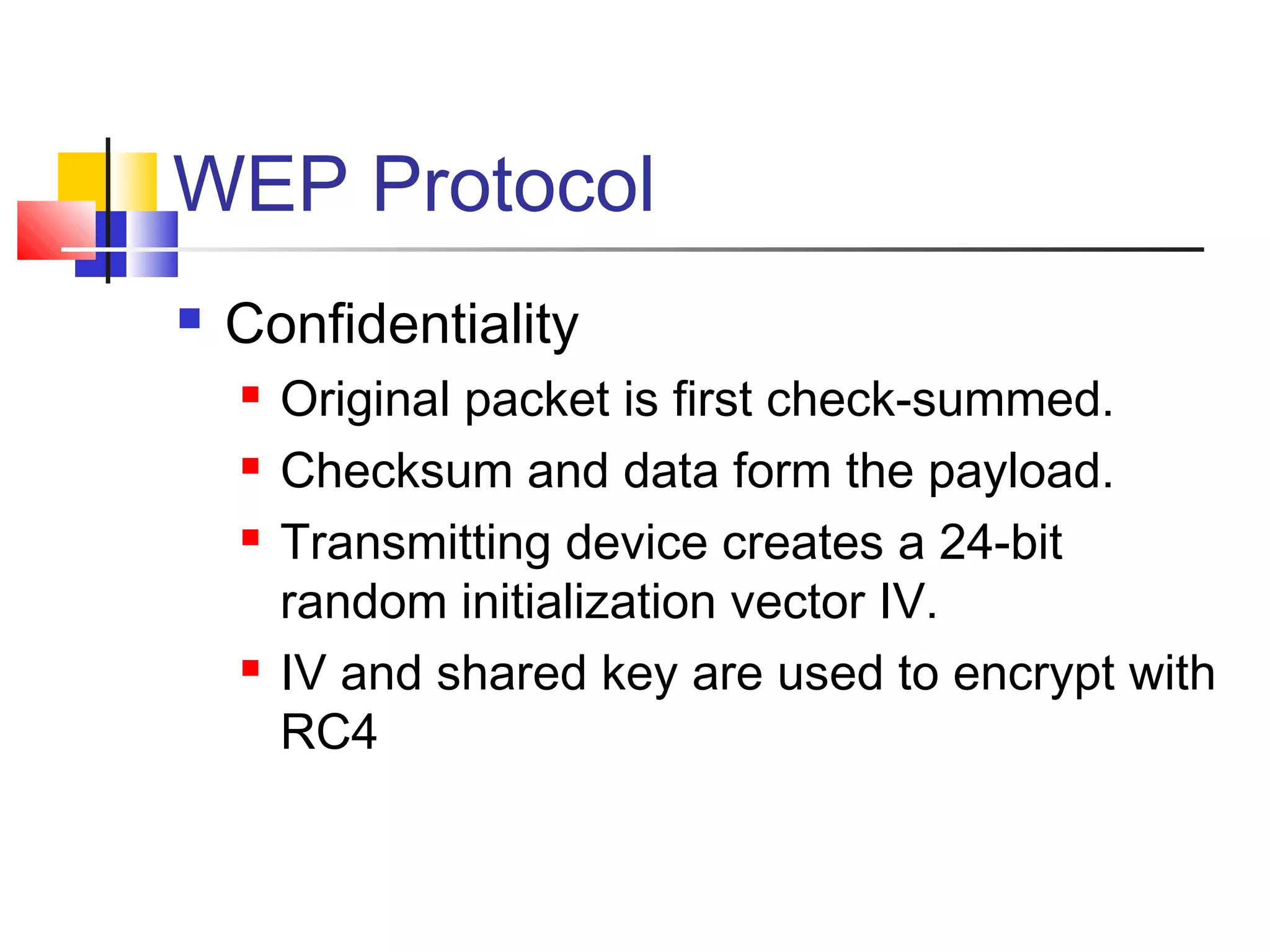 WEP Protocol
 Confidentiality
 Original packet is first check-summed.
 Checksum and data form the payload.
 Transmitting device creates a 24-bit
random initialization vector IV.
 IV and shared key are used to encrypt with
RC4
 