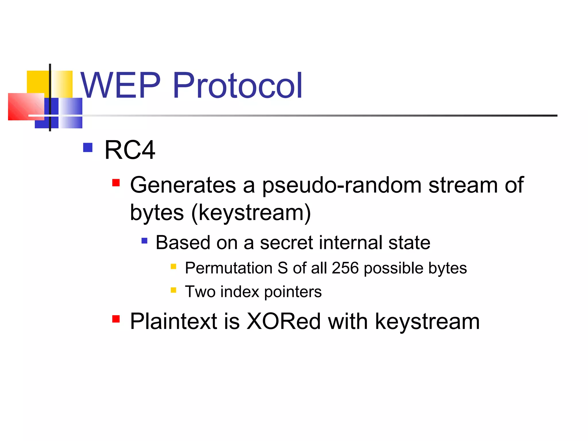 WEP Protocol
 RC4
 Generates a pseudo-random stream of
bytes (keystream)

Based on a secret internal state
 Permutation S of all 256 possible bytes
 Two index pointers
 Plaintext is XORed with keystream
 