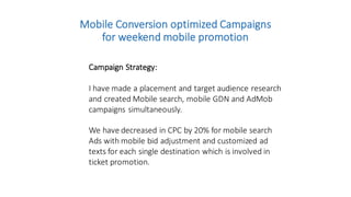 Mobile	
  Conversion	
  optimized	
  Campaigns	
  
for	
  weekend	
  mobile	
  promotion
Campaign	
  Strategy:
I	
  have	
  made	
  a	
  placement	
  and	
  target	
  audience	
  research	
  
and	
  created	
  Mobile	
  search,	
  mobile	
  GDN	
  and	
  AdMob
campaigns	
  simultaneously.	
  
We	
  have	
  decreased	
  in	
  CPC	
  by	
  20%	
  for	
  mobile	
  search	
  
Ads	
  with	
  mobile	
  bid	
  adjustment	
  and	
  customized	
  ad	
  
texts	
  for	
  each	
  single	
  destination	
  which	
  is	
  involved	
  in	
  
ticket	
  promotion.
 