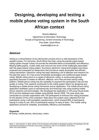 Designing, developing and testing a
mobile phone voting system in the South
African context
Noluntu Mpekoa
Department of Information Technology
Faculty of Engineering, Central University of Technology
Free State, South Africa
nmpekoa@cut.ac.za
Abstract
Voting is a critical feature of any democratic process and is a vital expression of the
people's power. For centuries, South Africa has been using the popular paper-based
voting system though it does not provide the desirable blend of accessibility and efficiency.
Missing ballot papers, invalid votes and miscount are some of the challenges associated
with the paper-based voting system. Numerous electronic voting technologies have been
proposed and presented by researchers that provide an easily accessible and efficient
voting mechanism. Electronic voting has been attracting a lot of attention and research for
the past few years, for it has some remarkable advantages over traditional paper-based
voting. Mobile voting which is a subset of electronic voting, is continuously gaining
popularity because it creates an efficient, effective, error free and time saving voting
platform. Mobile phone voting has the capability to augment the participation rate and the
quality of voting. This research contributes to the voting system reform by designing and
developing a mobile phone voting framework and an application. The mobile phone voting
application facilitates users to spontaneously and timeously vote using existing mobile
phone networks and technologies. We developed the application in C# using Visual studio
2010 and the database was created using MySQL Server 2008. The case study was
conducted at a private organisation with 124 participants to enhance the voting processes
for the election of the Union president. Data about the system were collected from the
participants using a self-completion questionnaire, which showed 88% of participants
saying it is easy to use, 92% of participants saying it is easy to learn. The mobile voting
application proved its suitability, accessibility, efficiency and feasibility.
Keywords
M-Voting, mobile phones, democracy, voters
_______________________________________________________________________________________________
Steyn, J., Van Greunen, D. (Eds). (2014). ICTs for inclusive communities in developing societies. Proceedings of the 8th
International Development Informatics Association Conference, held in Port Elizabeth, South Africa.
ISBN: 978-0-620-63498-4 Pages 372-385
372
 