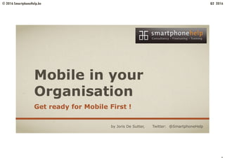 © 2016 SmartphoneHelp.be Q2 2016
Mobile in your
Organisation
Get ready for Mobile First !
by Joris De Sutter, Twitter: @SmartphoneHelp
 