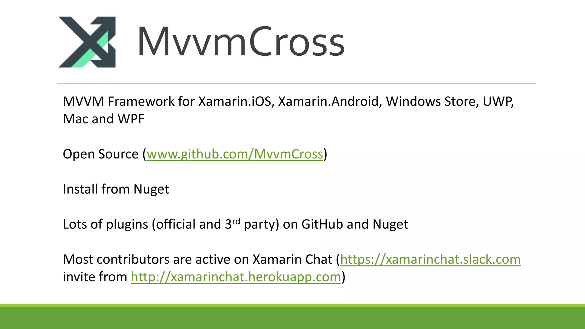 MvvmCross
MVVM Framework for Xamarin.iOS, Xamarin.Android, Windows Store, UWP,
Mac and WPF
Open Source (www.github.com/MvvmCross)
Install from Nuget
Lots of plugins (official and 3rd party) on GitHub and Nuget
Most contributors are active on Xamarin Chat (https://xamarinchat.slack.com
invite from http://xamarinchat.herokuapp.com)
 