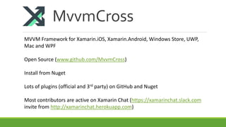 MvvmCross
MVVM Framework for Xamarin.iOS, Xamarin.Android, Windows Store, UWP,
Mac and WPF
Open Source (www.github.com/MvvmCross)
Install from Nuget
Lots of plugins (official and 3rd party) on GitHub and Nuget
Most contributors are active on Xamarin Chat (https://xamarinchat.slack.com
invite from http://xamarinchat.herokuapp.com)
 