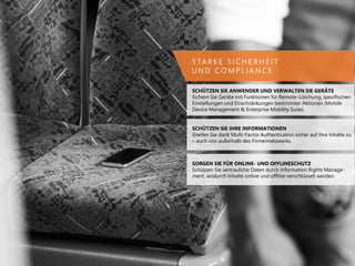 S TA R K E S I C H E R H E I T
U N D C O M P L I A N C E
SCHÜTZEN SIE ANWENDER UND VERWALTEN SIE GERÄTE
Sichern Sie Geräte mit Funktionen für Remote-Löschung, spezifischen
Einstellungen und Einschränkungen bestimmter Aktionen (Mobile
Device Management & Enterprise Mobility Suite).
SCHÜTZEN SIE IHRE INFORMATIONEN
Greifen Sie dank Multi-Factor Authentication sicher auf Ihre Inhalte zu
– auch von außerhalb des Firmennetzwerks.
SORGEN SIE FÜR ONLINE- UND OFFLINESCHUTZ
Schützen Sie vertrauliche Daten durch Information Rights Manage-
ment, wodurch Inhalte online und offline verschlüsselt werden.
 