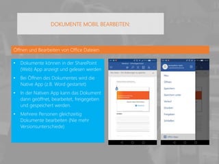 Öffnen und Bearbeiten von Office Dateien
• Dokumente können in der SharePoint
(Web) App anzeigt und gelesen werden
• Bei Öffnen des Dokumentes wird die
Native App (z.B. Word gestartet)
• In der Nativen App kann das Dokument
dann geöffnet, bearbeitet, freigegeben
und gespeichert werden.
• Mehrere Personen gleichzeitig
Dokumente bearbeiten (Nie mehr
Versionsunterschiede)
DOKUMENTE MOBIL BEARBEITEN:
 