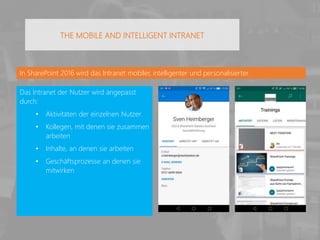 In SharePoint 2016 wird das Intranet mobiler, intelligenter und personalisierter.
Das Intranet der Nutzer wird angepasst
durch:
• Aktivitäten der einzelnen Nutzer
• Kollegen, mit denen sie zusammen
arbeiten
• Inhalte, an denen sie arbeiten
• Geschäftsprozesse an denen sie
mitwirken
THE MOBILE AND INTELLIGENT INTRANET
 