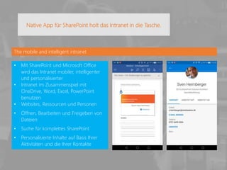 The mobile and intelligent intranet
• Mit SharePoint und Microsoft Office
wird das Intranet mobiler, intelligenter
und personalisierter
• Intranet im Zusammenspiel mit
OneDrive, Word, Excel, PowerPoint
benutzen
• Websites, Ressourcen und Personen
• Öffnen, Bearbeiten und Freigeben von
Dateien
• Suche für komplettes SharePoint
• Personalisierte Inhalte auf Basis Ihrer
Aktivitäten und die Ihrer Kontakte
Native App für SharePoint holt das Intranet in die Tasche.
 