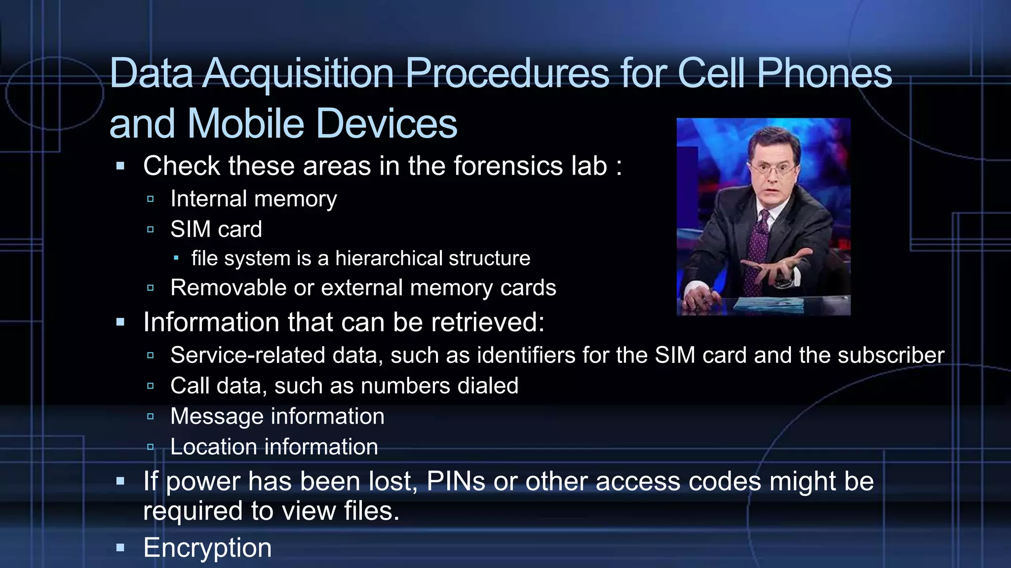 Data Acquisition Procedures for Cell Phones
and Mobile Devices
 Check these areas in the forensics lab :
 Internal memory
 SIM card
 file system is a hierarchical structure
 Removable or external memory cards
 Information that can be retrieved:
 Service-related data, such as identifiers for the SIM card and the subscriber
 Call data, such as numbers dialed
 Message information
 Location information
 If power has been lost, PINs or other access codes might be
required to view files.
 Encryption
 