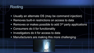Rooting
 Usually an alternate OS (may be command injection)
 Removes built-in restrictions on access to data
 Removes or makes possible to add 3rd party applications
 Consumers do it for functionality
 Investigators do it for access to data
 Manufacturers are making this more challenging
 