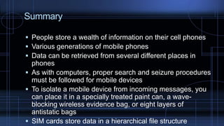 Summary
 People store a wealth of information on their cell phones
 Various generations of mobile phones
 Data can be retrieved from several different places in
phones
 As with computers, proper search and seizure procedures
must be followed for mobile devices
 To isolate a mobile device from incoming messages, you
can place it in a specially treated paint can, a wave-
blocking wireless evidence bag, or eight layers of
antistatic bags
 SIM cards store data in a hierarchical file structure
 
