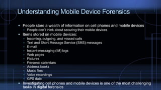 Understanding Mobile Device Forensics
 People store a wealth of information on cell phones and mobile devices
 People don’t think about securing their mobile devices
 Items stored on mobile devices:
 Incoming, outgoing, and missed calls
 Text and Short Message Service (SMS) messages
 E-mail
 Instant-messaging (IM) logs
 Web pages
 Pictures
 Personal calendars
 Address books
 Music files
 Voice recordings
 GPS data
 Investigating cell phones and mobile devices is one of the most challenging
tasks in digital forensics
 
