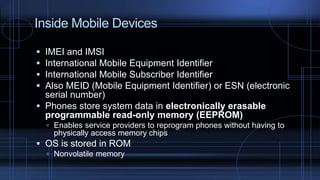 Inside Mobile Devices
 IMEI and IMSI
 International Mobile Equipment Identifier
 International Mobile Subscriber Identifier
 Also MEID (Mobile Equipment Identifier) or ESN (electronic
serial number)
 Phones store system data in electronically erasable
programmable read-only memory (EEPROM)
 Enables service providers to reprogram phones without having to
physically access memory chips
 OS is stored in ROM
 Nonvolatile memory
 