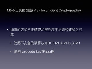 M5不⾜足夠的加密(M5 - Insufﬁcient Cryptography)
• 加密的⽅方式不正確或加密程度不⾜足導致破解之可
能
• 使⽤用不安全的演算法如RC2.MD4.MD5.SHA1
• 避免hardcode key在app裡
 