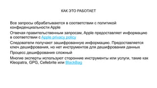 КАК ЭТО РАБОТАЕТ
Все запросы обрабатываются в соответствии с политикой
конфиденциальности Apple
Отвечая правительственным запросам, Apple предоставляет информацию
в соответствии с Apple privacy policy
Следователи получают зашифрованную информацию. Предоставляется
ключ дешифрования, но нет инструментов для дешифрования данных
Процесс дешифрования сложный
Многие эксперты используют сторонние инструменты или услуги, такие как
Kleopatra, GPG, Cellebrite или BlackBag
 