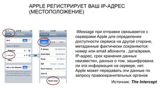 APPLE РЕГИСТРИРУЕТ ВАШ IP-АДРЕС
(МЕСТОПОЛОЖЕНИЕ)
iMessage при отправке связывается с
серверами Apple для определения
доступности сервиса на другой стороне,
метаданные фактически сохраняются:
номер или email абонента , дата/время,
IP-адрес, срок хранения данных
неизвестен, данных о том, зашифрована
ли эта информация на сервере, нет.
Apple может передавать эти данные по
запросу правоохранительных органов
Источник: The Intercept
 