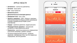 APPLE HEALTH
• Активность - сколько вы двигаетесь
• Питание - ваша диета
• Сон - ваши привычки
• Внимательность
• Дополнительные категории данных
• Измерения тела - рост и вес
• Записи о здоровье - СDA + Записи о здоровье
(Clinical Document Architecture (CDA) популярный
стандарт разработанный Health Level 7
International)
• Сердце - кровяное давление, сердечный ритм
• Репродуктивное здоровье - сексуальная
активность и менструальные циклы
• Результаты - различные результаты медицинских
испытаний (например, уровень сахара)
• Основные медицинские данные - кровяное
давление, температура тела, частота сердечных
сокращений, частота дыхания
 