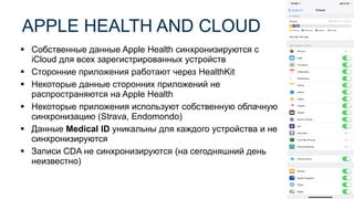 ▪ Собственные данные Apple Health синхронизируются с
iCloud для всех зарегистрированных устройств
▪ Сторонние приложения работают через HealthKit
▪ Некоторые данные сторонних приложений не
распространяются на Apple Health
▪ Некоторые приложения используют собственную облачную
синхронизацию (Strava, Endomondo)
▪ Данные Medical ID уникальны для каждого устройства и не
синхронизируются
▪ Записи CDA не синхронизируются (на сегодняшний день
неизвестно)
APPLE HEALTH AND CLOUD
 