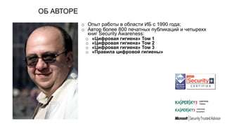 ОБ АВТОРЕ
o Опыт работы в области ИБ с 1990 года;
o Автор более 800 печатных публикаций и четырехх
книг Security Awareness:
o «Цифровая гигиена» Том 1
o «Цифровая гигиена» Том 2
o «Цифровая гигиена» Том 3
o «Правила цифровой гигиены»
 