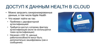 • Можно загрузить синхронизированные
данные, в том числе Apple Health
• Что может пойти не так:
• Проблема с двухфакторной
аутентификацией
• Требуется доступ к второму фактору
аутентификации (если не используется
токен аутентификации)
• Начиная с iOS 12, данные
работоспособности могут быть
дополнительно зашифрованы (как и
сообщения)
ДОСТУП К ДАННЫМ HEALTH В iCLOUD
 
