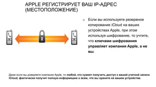 APPLE РЕГИСТРИРУЕТ ВАШ IP-АДРЕС
(МЕСТОПОЛОЖЕНИЕ)
o Если вы используете резервное
копирование iCloud на ваших
устройствах Apple, при этом
используя шифрование, то учтите,
что ключами шифрования
управляет компания Apple, а не
вы.
Даже если вы доверяете компании Apple, то любой, кто сумеет получить доступ к вашей учетной записи
iCloud, фактически получит полную информацию о всем, что вы храните на вашем устройстве.
 