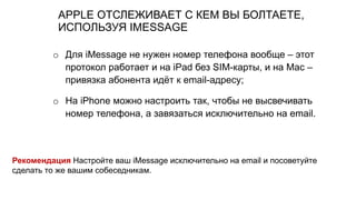APPLE ОТСЛЕЖИВАЕТ С КЕМ ВЫ БОЛТАЕТЕ,
ИСПОЛЬЗУЯ IMESSAGE
o Для iMessage не нужен номер телефона вообще – этот
протокол работает и на iPad без SIM-карты, и на Mac –
привязка абонента идёт к email-адресу;
o На iPhone можно настроить так, чтобы не высвечивать
номер телефона, а завязаться исключительно на email.
Рекомендация Настройте ваш iMessage исключительно на email и посоветуйте
сделать то же вашим собеседникам.
 