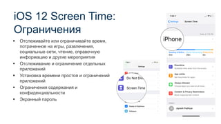 iOS 12 Screen Time:
Ограничения
▪ Отслеживайте или ограничивайте время,
потраченное на игры, развлечения,
социальные сети, чтение, справочную
информацию и другие мероприятия
▪ Отслеживание и ограничение отдельных
приложений
▪ Установка времени простоя и ограничений
приложений
▪ Ограничения содержания и
конфиденциальности
▪ Экранный пароль
 