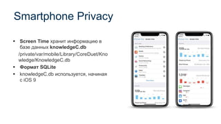 Smartphone Privacy
▪ Screen Time хранит информацию в
базе данных knowledgeC.db
/private/var/mobile/Library/CoreDuet/Kno
wledge/KnowledgeC.db
▪ Формат SQLite
▪ knowledgeC.db используется, начиная
с iOS 9
 