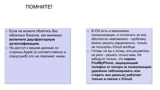 ПОМНИТЕ!
o Если не можете обойтись без
облачных бэкапов, как минимум
включите двухфакторную
аутентификацию.
o На доступ к вашим данным со
стороны Apple (а соответственно и
спецслужб) это не повлияет никак.
o В iOS есть и механизмы
синхронизации, и отключить их все
абсолютно невозможно - проблему
можно решить кардинально, только
не пользуясь iCloud вообще.
o Готовы ли вы к этому, или решаетесь
на риск - решать только вам. Не
забудьте только, что сервис
FindMyPhone, защищающий
телефон от потери (и позволяющий
удалённо заблокировать или
стереть все данные) работает
только в связке с iCloud.
 