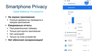 ▪ На экране приложения:
▪ Сколько времени вы проводили в
каждом приложении
▪ Ежедневные отчеты
▪ Пользовательские таймеры
▪ Только для одного приложения
▪ Нет категорий!
▪ Только на этом устройстве
▪ Нет облачной синхронизации!
Smartphone Privacy
Digital Wellbeing: Что хранится
 