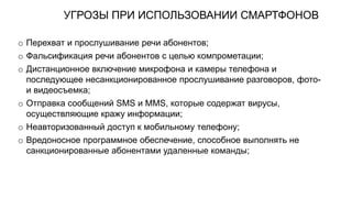 УГРОЗЫ ПРИ ИСПОЛЬЗОВАНИИ СМАРТФОНОВ
o Перехват и прослушивание речи абонентов;
o Фальсификация речи абонентов с целью компрометации;
o Дистанционное включение микрофона и камеры телефона и
последующее несанкционированное прослушивание разговоров, фото-
и видеосъемка;
o Отправка сообщений SMS и ММS, которые содержат вирусы,
осуществляющие кражу информации;
o Неавторизованный доступ к мобильному телефону;
o Вредоносное программное обеспечение, способное выполнять не
санкционированные абонентами удаленные команды;
 
