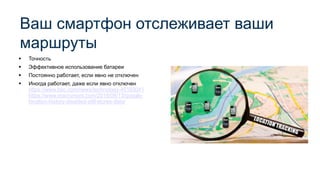 ▪ Точность
▪ Эффективное использование батареи
▪ Постоянно работает, если явно не отключен
▪ Иногда работает, даже если явно отключен
https://www.bbc.com/news/technology-45183041
https://www.macrumors.com/2018/08/13/google-
location-history-disabled-still-stores-data/
Ваш смартфон отслеживает ваши
маршруты
 