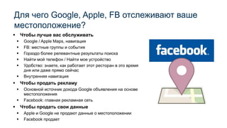 ▪ Чтобы лучше вас обслуживать
▪ Google / Apple Maps, навигация
▪ FB: местные группы и события
▪ Гораздо более релевантные результаты поиска
▪ Найти мой телефон / Найти мое устройство
▪ Удобство: знаете, как работает этот ресторан в это время
дня или даже прямо сейчас
▪ Внутренняя навигация
▪ Чтобы продать рекламу
▪ Основной источник дохода Google объявления на основе
местоположения
▪ Facebook: главная рекламная сеть
▪ Чтобы продать свои данные
▪ Apple и Google не продают данные о местоположении
▪ Facebook продает
Для чего Google, Apple, FB отслеживают ваше
местоположение?
 