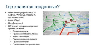 ▪ Физические устройства (iOS,
Android, Windows, macOS X,
другие системы)
▪ Apple iCloud
▪ Google account
▪ Облачные хранилища третьих
производителей
• Социальные сети
• Приложения Health & fitness
• Instant messengers
• Приложения для знакомств
• Приложения такси
• Приложения для путешествий
Где хранятся геоданные?
 