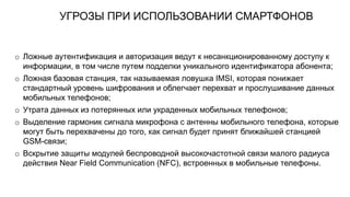 УГРОЗЫ ПРИ ИСПОЛЬЗОВАНИИ СМАРТФОНОВ
o Ложные аутентификация и авторизация ведут к несанкционированному доступу к
информации, в том числе путем подделки уникального идентификатора абонента;
o Ложная базовая станция, так называемая ловушка IMSI, которая понижает
стандартный уровень шифрования и облегчает перехват и прослушивание данных
мобильных телефонов;
o Утрата данных из потерянных или украденных мобильных телефонов;
o Выделение гармоник сигнала микрофона с антенны мобильного телефона, которые
могут быть перехвачены до того, как сигнал будет принят ближайшей станцией
GSM-связи;
o Вскрытие защиты модулей беспроводной высокочастотной связи малого радиуса
действия Near Field Communication (NFC), встроенных в мобильные телефоны.
 